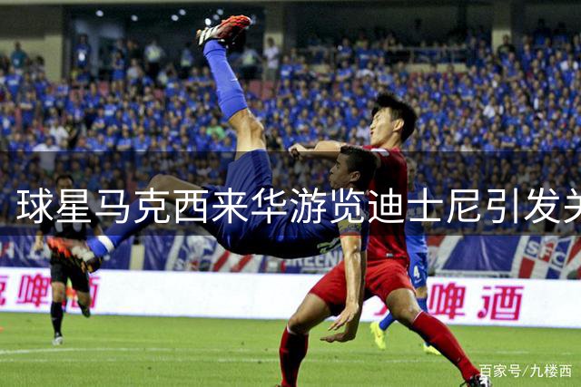 球星马克西来华游览迪士尼引发关注